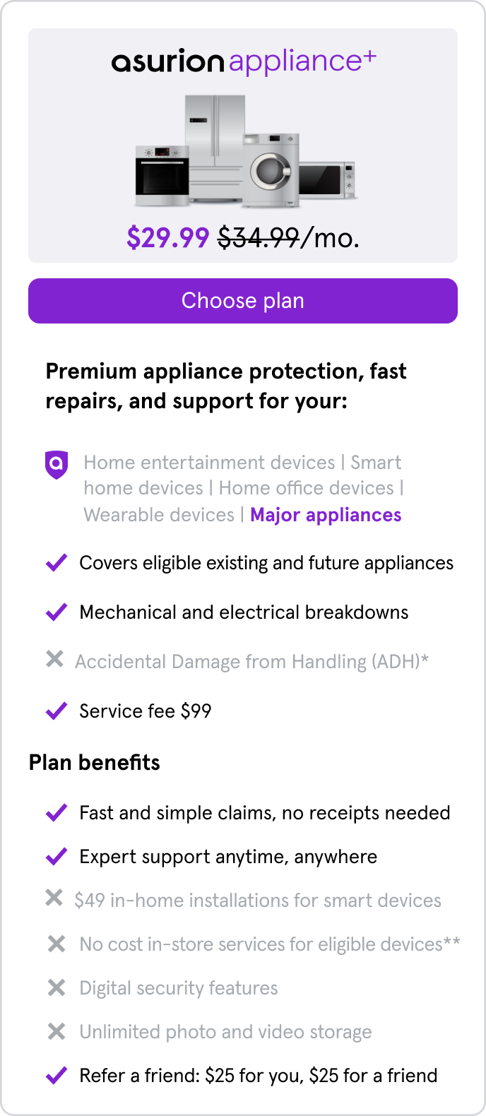 Appliance+. $29.99/mo. Covers eligible existing & future major appliances for mechanical/electrical breakdowns. Service fee $99. Fast and simple claims, no receipts needed. Expert support anytime, anywhere.