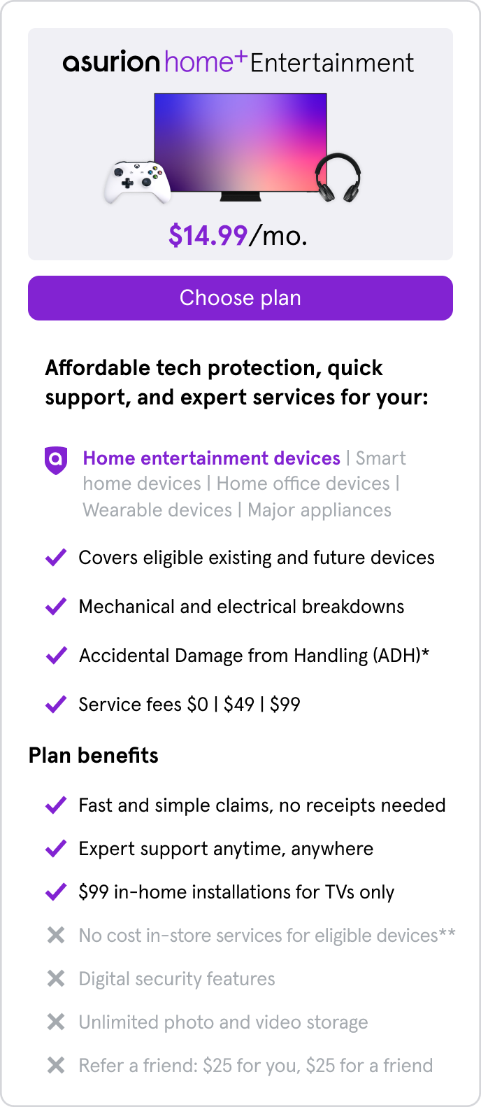 Home+ Entertainment. $14.99/mo. Home entertainment devices only. Covers eligible existing & future devices,mechanical/electrical breakdowns,accidental damage from handling. $0/$49/$99 service fees. Fast claims,no receipts needed. $99 in-home TV installs.