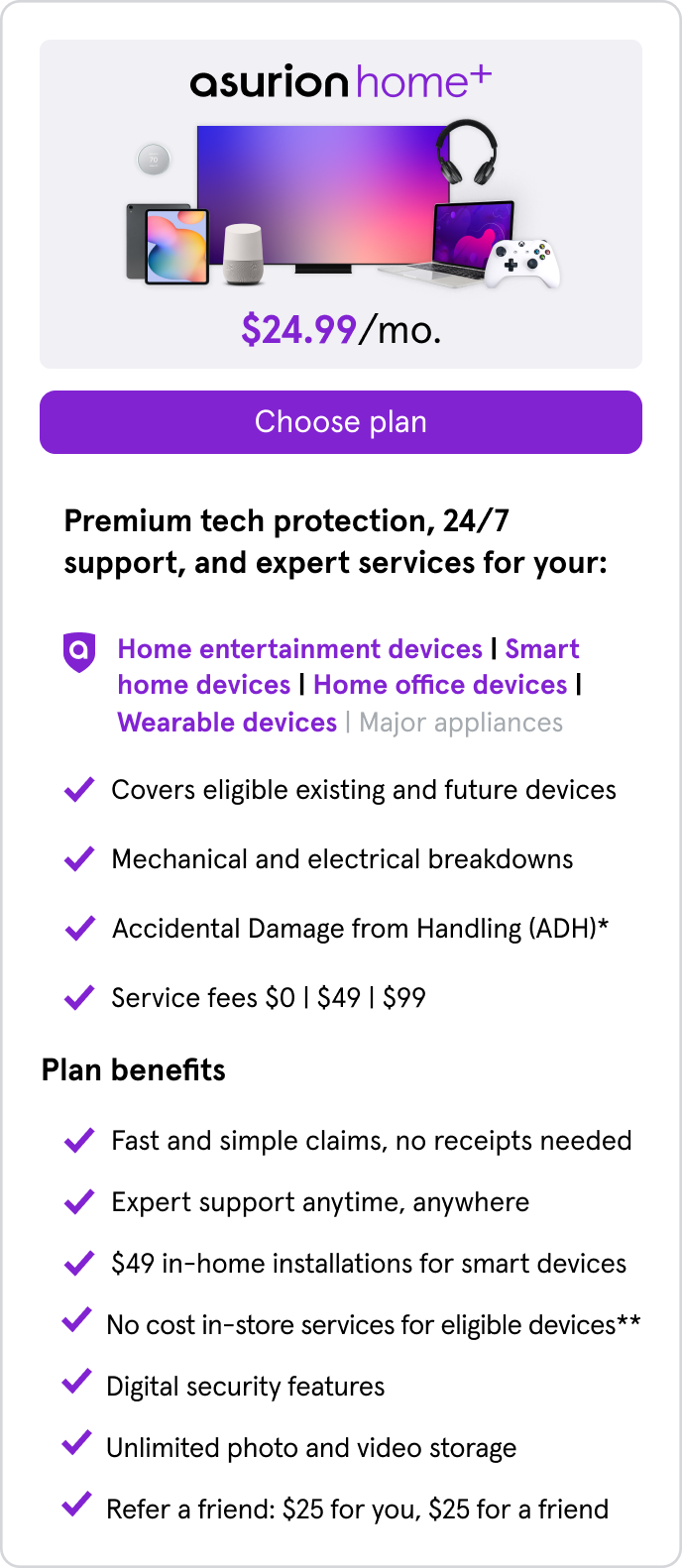Home+. $24.99/mo. Covers home entertainment,smart home,home office,wearable devices. All benefits of Home+ Entertainment with $49 in-home TV installs,no cost in-store services for eligible devices,digital security features,unlimited phone/video storage.